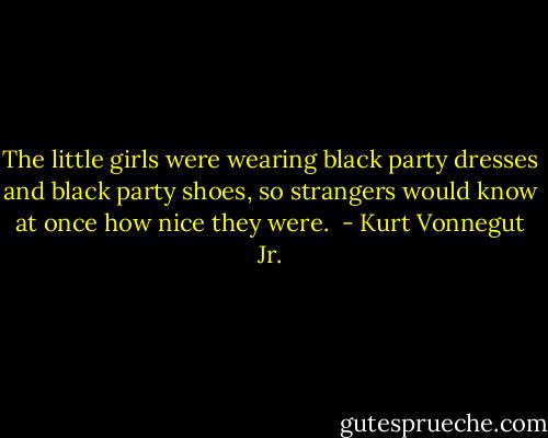 The little girls were wearing black party dresses and black party shoes, so strangers would know at once how nice they were.  - Kurt Vonnegut Jr.