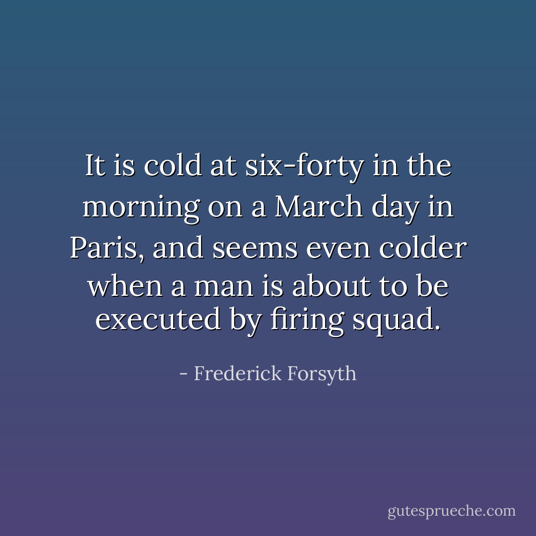 It is cold at six-forty in the morning on a March day in Paris, and seems even colder when a man is about to be executed by firing squad. - Frederick Forsyth