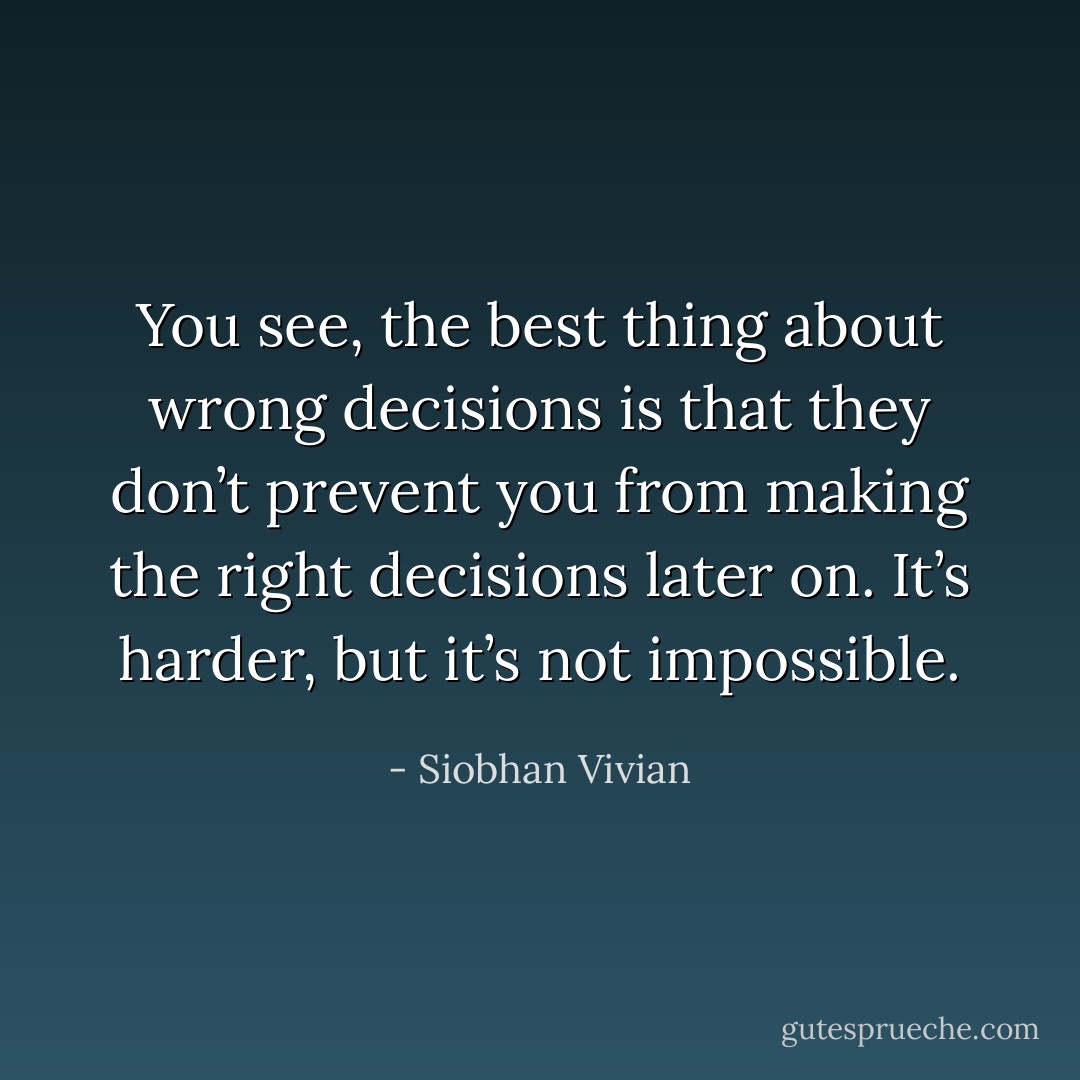 You see, the best thing about wrong decisions is that they don’t prevent you from making the right decisions later on. It’s harder, but it’s not impossible. - Siobhan Vivian