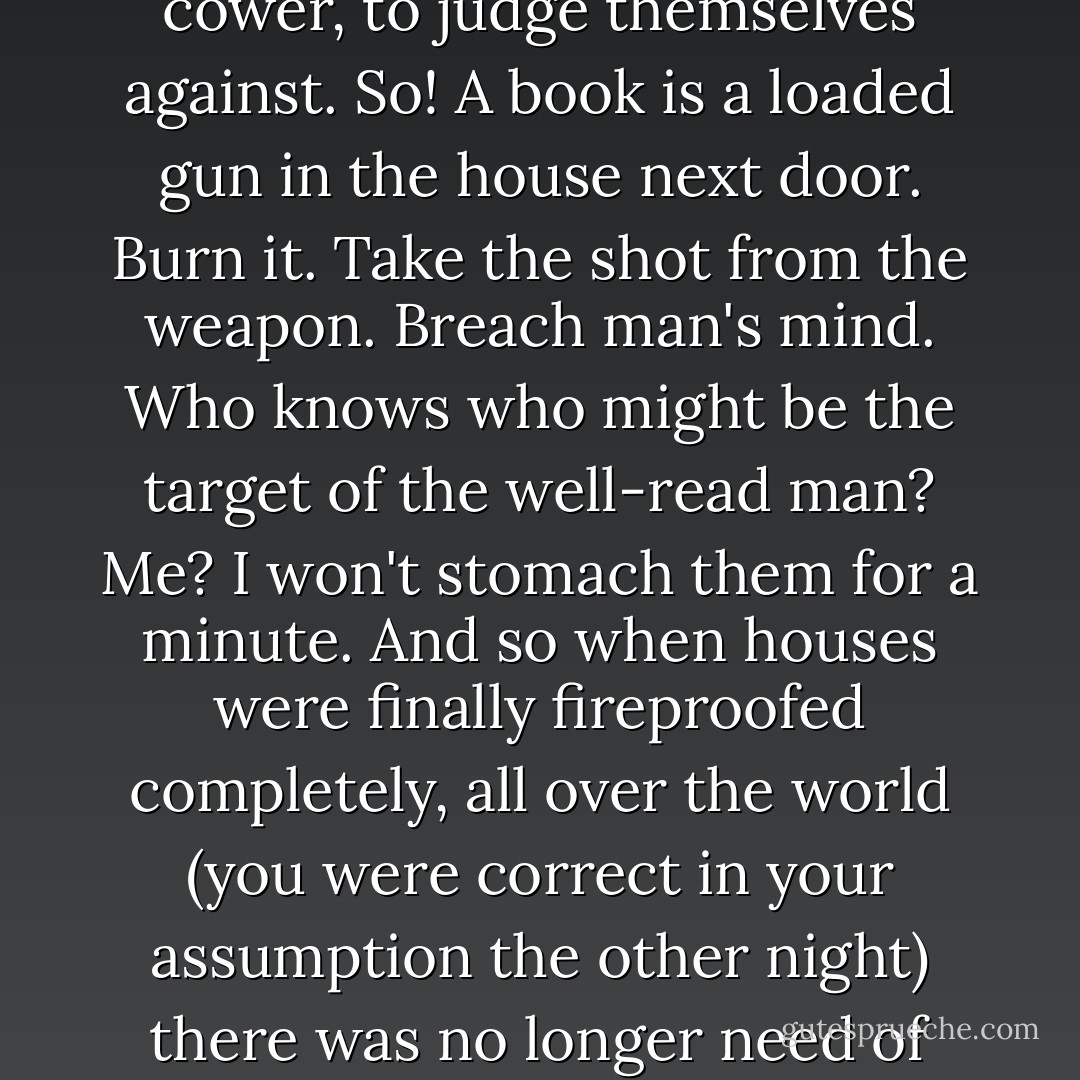 And wasn't it this bright boy you selected for beating and tortures after hours? Of course it was. We must all be alike. Not everyone born free and equal, as the Constitution says, but everyone <em>made</em> equal. Each man the image of every other; then all are happy, for their are no mountains to make them cower, to judge themselves against. So! A book is a loaded gun in the house next door. Burn it. Take the shot from the weapon. Breach man's mind. Who knows who might be the target of the well-read man? Me? I won't stomach them for a minute. And so when houses were finally fireproofed completely, all over the world (you were correct in your assumption the other night) there was no longer need of firemen for the old purposes. They were given the new job, as custodians of our peace of mind, the focus of our understandable and rightful dread of being inferior: official censors, judges and executors. That's you, Montag, and that's me. - Ray Bradbury