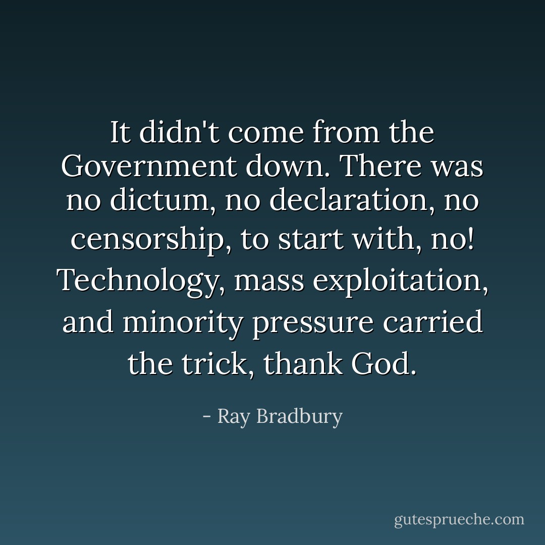It didn't come from the Government down. There was no dictum, no declaration, no censorship, to start with, no! Technology, mass exploitation, and minority pressure carried the trick, thank God. - Ray Bradbury