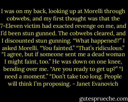 I was on my back, looking up at Morelli through cobwebs, and my first thought was that the 7-Eleven victim had exacted revenge on me, and I’d been stun gunned. The cobwebs cleared, and I discounted stun gunning.<br />“What happened?” I asked Morelli.<br />“You fainted.”<br />“That’s ridiculous.”<br />“I agree, but if someone sent me a dead woman I might faint, too.” He was down on one knee, bending over me. “Are you ready to get up?”<br />“I need a moment.”<br />“Don’t take too long. People will think I’m proposing. - Janet Evanovich