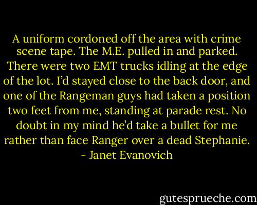 A uniform cordoned off the area with crime scene tape. The M.E. pulled in and parked. There were two EMT trucks idling at the edge of the lot. I’d stayed close to the back door, and one of the Rangeman guys had taken a position two feet from me, standing at parade rest. No doubt in my mind he’d take a bullet for me rather than face Ranger over a dead Stephanie. - Janet Evanovich