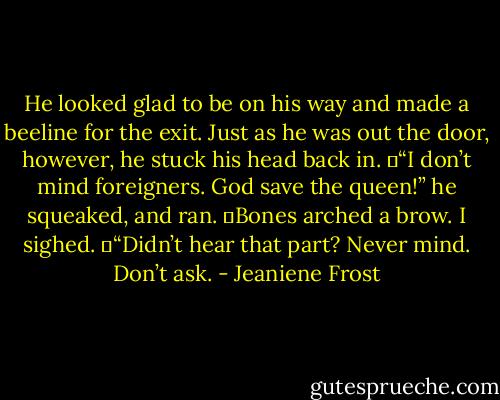 He looked glad to be on his way and made a beeline for the exit. Just as he was out the door, however, he stuck his head back in.<br />	“I don’t mind foreigners. God save the queen!” he squeaked, and ran.<br />	Bones arched a brow. I sighed.<br />	“Didn’t hear that part? Never mind. Don’t ask. - Jeaniene Frost