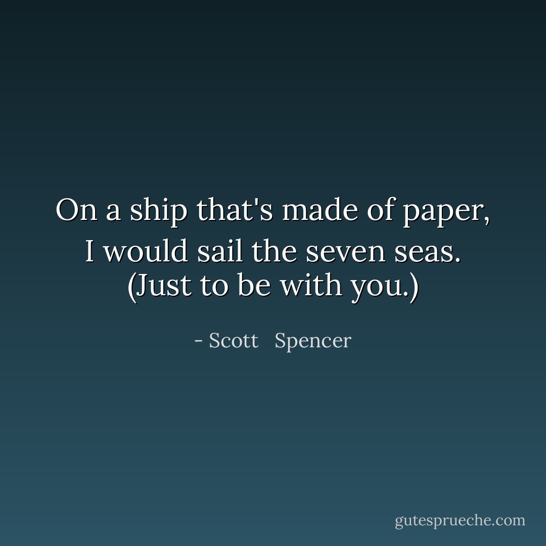 On a ship that's made of paper, I would sail the seven seas. (Just to be with you.) - Scott   Spencer