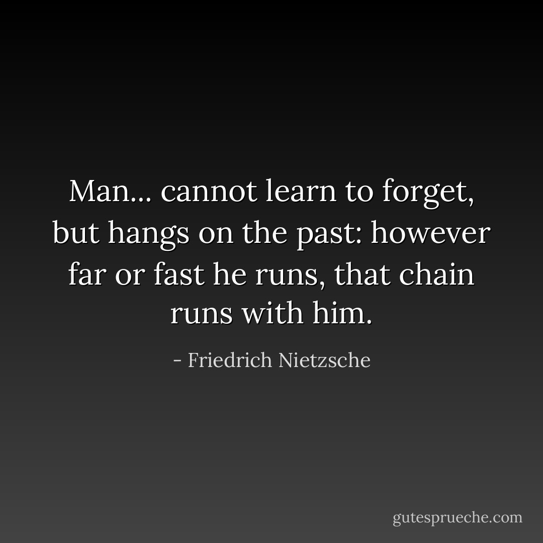 Man... cannot learn to forget, but hangs on the past: however far or fast he runs, that chain runs with him. - Friedrich Nietzsche