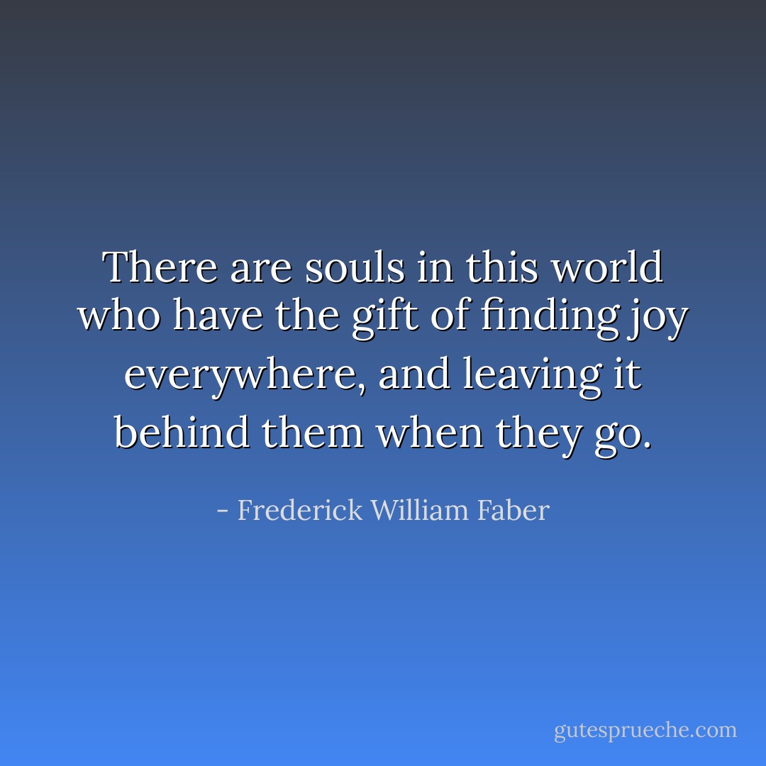 There are souls in this world who have the gift of finding joy everywhere, and leaving it behind them when they go. - Frederick William Faber