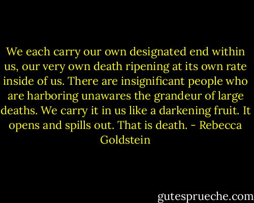 We each carry our own designated end within us, our very own death ripening at its own rate inside of us. There are insignificant people who are harboring unawares the grandeur of large deaths. We carry it in us like a darkening fruit. It opens and spills out. That is death. - Rebecca Goldstein