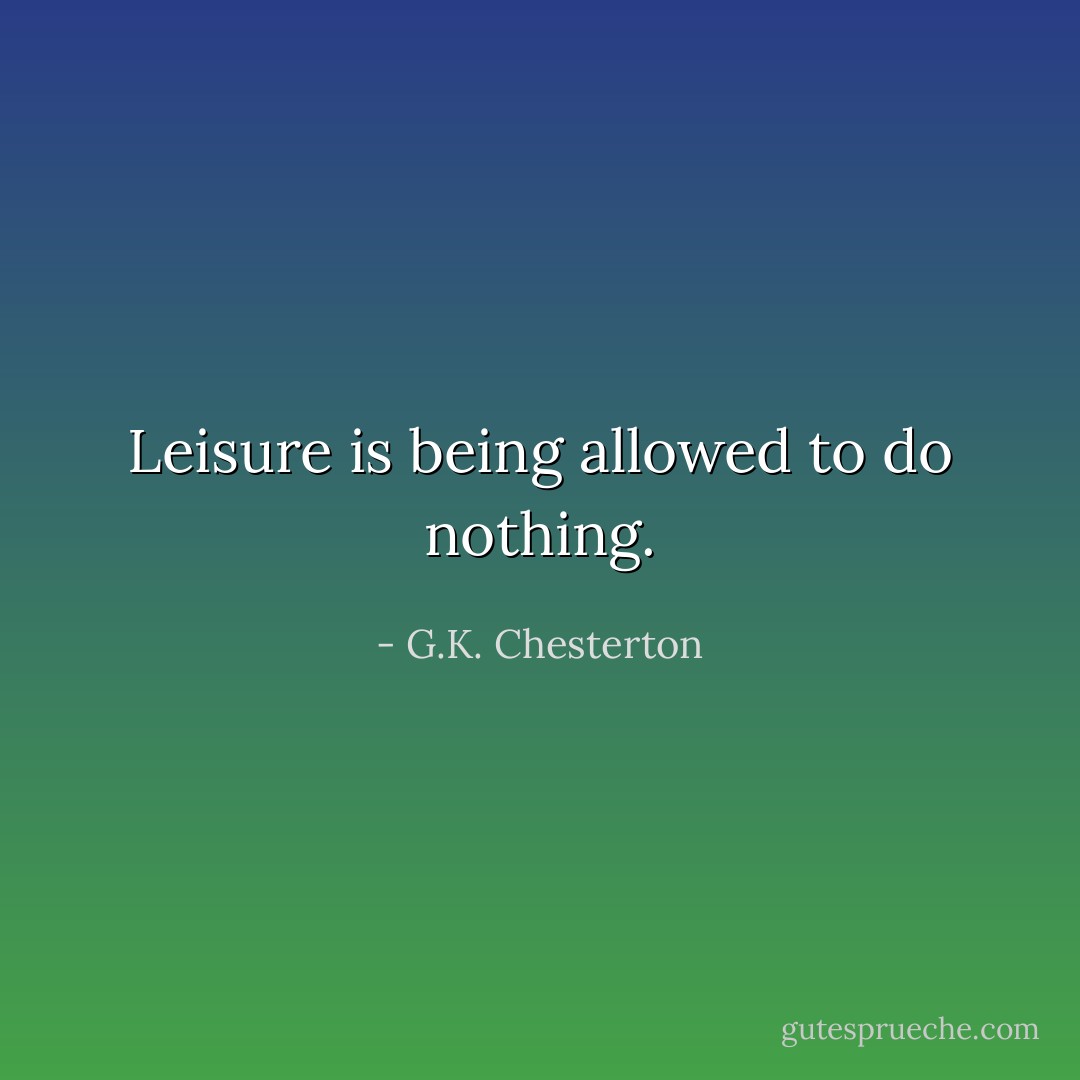 Leisure is being allowed to do nothing. - G.K. Chesterton