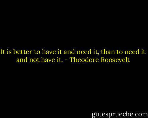 It is better to have it and need it, than<br />to need it and not have it. - Theodore Roosevelt
