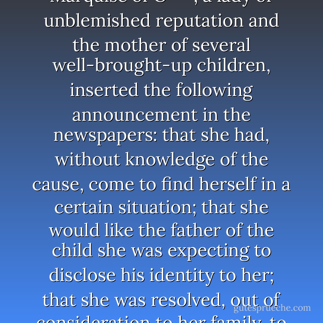 In M---, an important town in northern Italy, the widowed Marquise of O---, a lady of unblemished reputation and the mother of several well-brought-up children, inserted the following announcement in the newspapers: that she had, without knowledge of the cause, come to find herself in a certain situation; that she would like the father of the child she was expecting to disclose his identity to her; that she was resolved, out of consideration to her family, to marry him. - Heinrich von Kleist