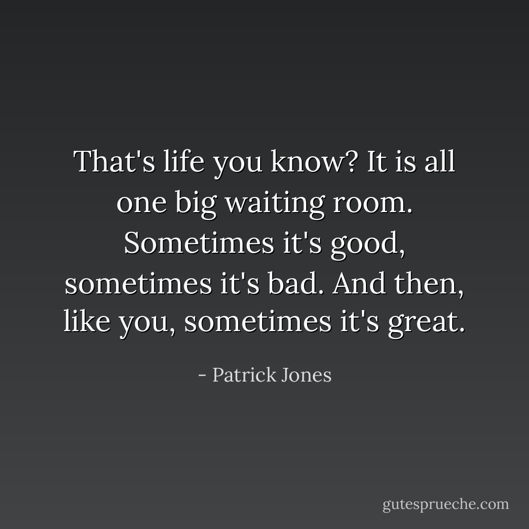 That's life you know? It is all one big waiting room. Sometimes it's good, sometimes it's bad. And then, like you, sometimes it's great. - Patrick Jones