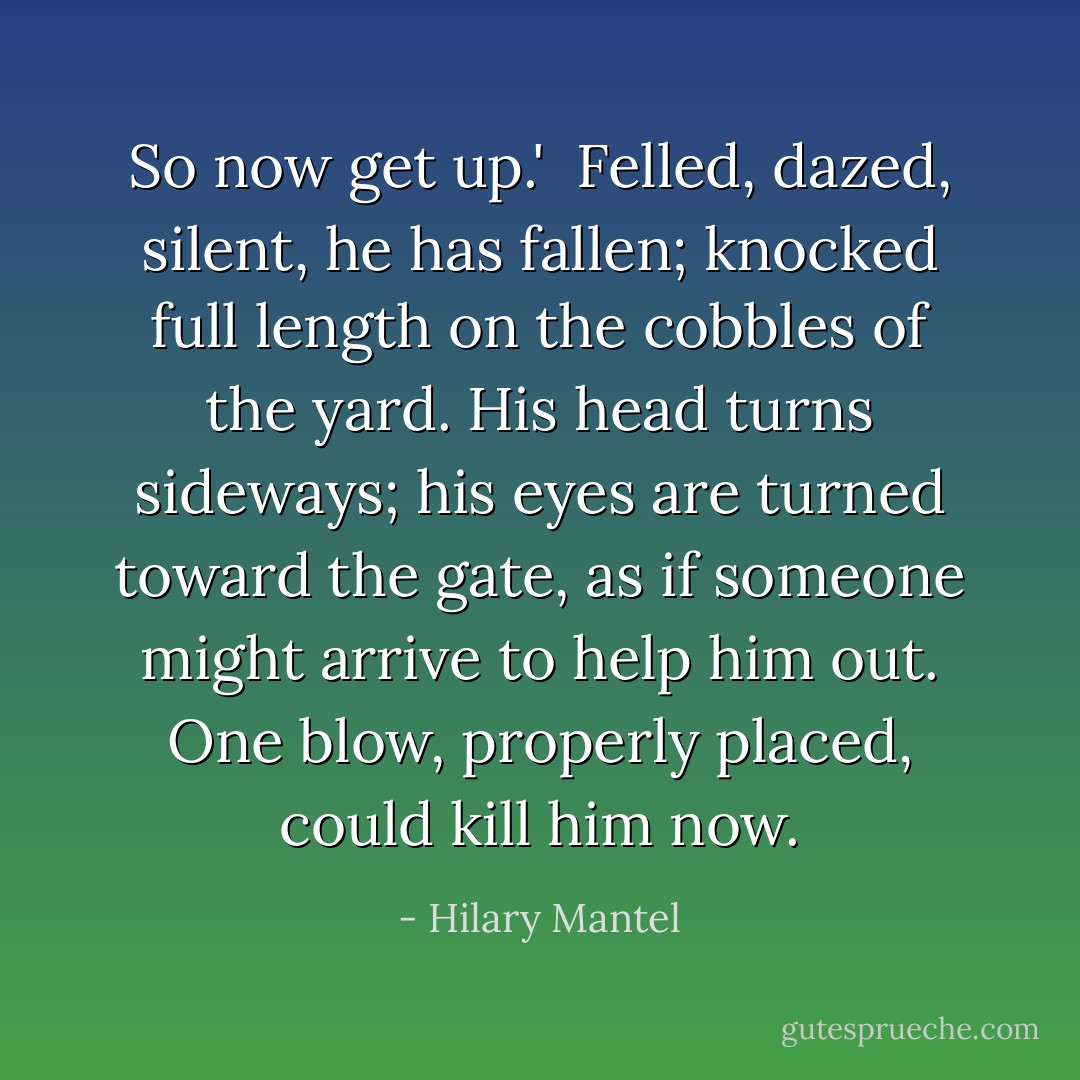So now get up.'<br /><br />Felled, dazed, silent, he has fallen; knocked full length on the cobbles of the yard. His head turns sideways; his eyes are turned toward the gate, as if someone might arrive to help him out. One blow, properly placed, could kill him now. - Hilary Mantel