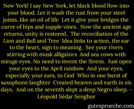 New York! I say New York, let black blood flow into your blood.<br />Let it wash the rust from your steel joints, like an oil of life <br />Let it give your bridges the curve of hips and supple vines. <br />Now the ancient age returns, unity is restored, <br />The recociliation of the Lion and Bull and Tree <br />Idea links to action, the ear to the heart, sign to meaning. <br />See your rivers stirring with musk alligators <br />And sea cows with mirage eyes. No need to invent the Sirens. <br />Just open your eyes to the April rainbow <br />And your eyes, especially your ears, to God <br />Who in one burst of saxophone laughter <br />Created heaven and earth in six days, <br />And on the seventh slept a deep Negro sleep. - Léopold Sédar Senghor