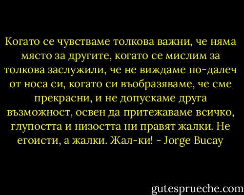 Когато се чувстваме толкова важни, че няма място за другите, когато се мислим за толкова заслужили, че не виждаме по-далеч от носа си, когато си въобразяваме, че сме прекрасни, и не допускаме друга възможност, освен да притежаваме всичко, глупостта и низостта ни правят жалки. Не егоисти, а жалки. Жал-ки! - Jorge Bucay