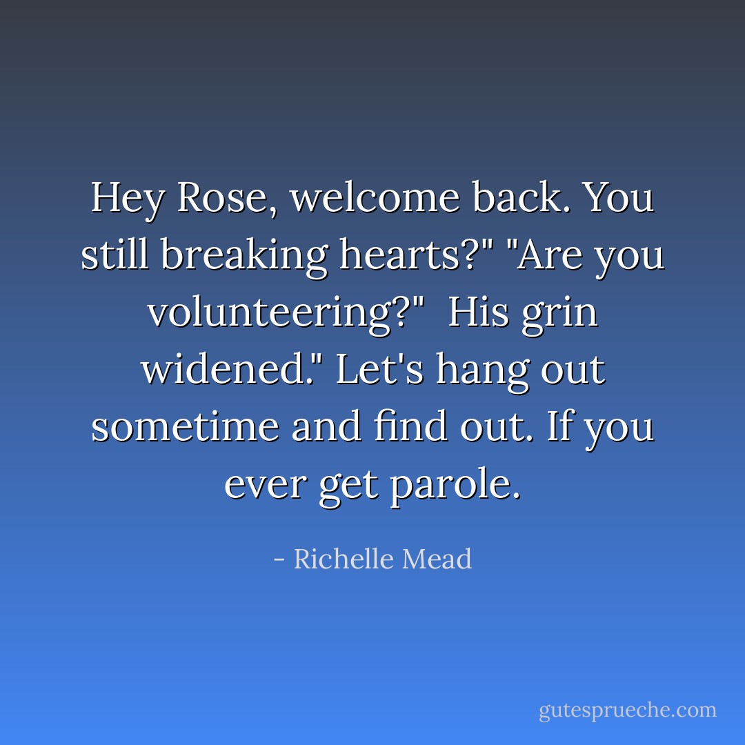 Hey Rose, welcome back. You still breaking hearts?"<br />"Are you volunteering?" <br />His grin widened." Let's hang out sometime and find out. If you ever get parole. - Richelle Mead