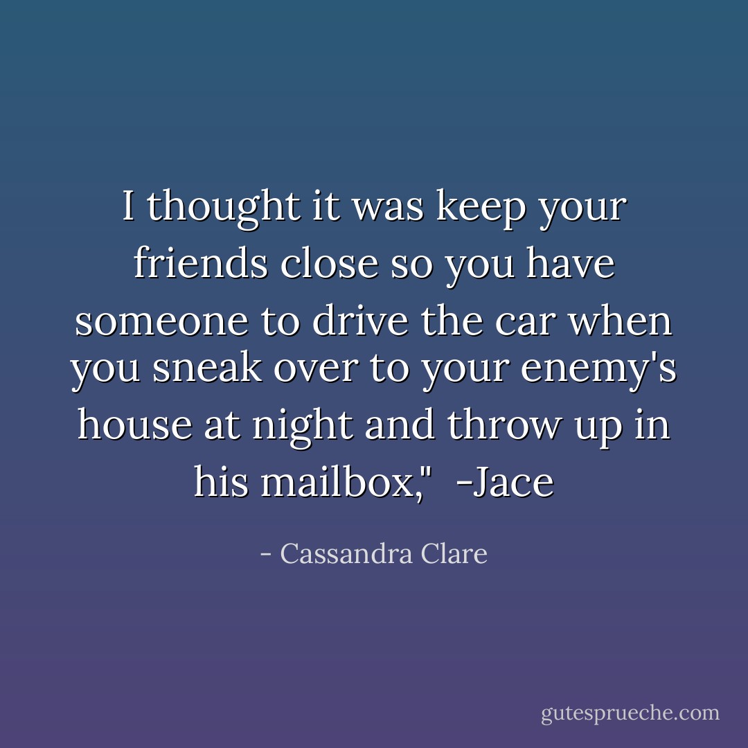 I thought it was keep your friends close so you have someone to drive the car when you sneak over to your enemy's house at night and throw up in his mailbox," <br />-Jace - Cassandra Clare