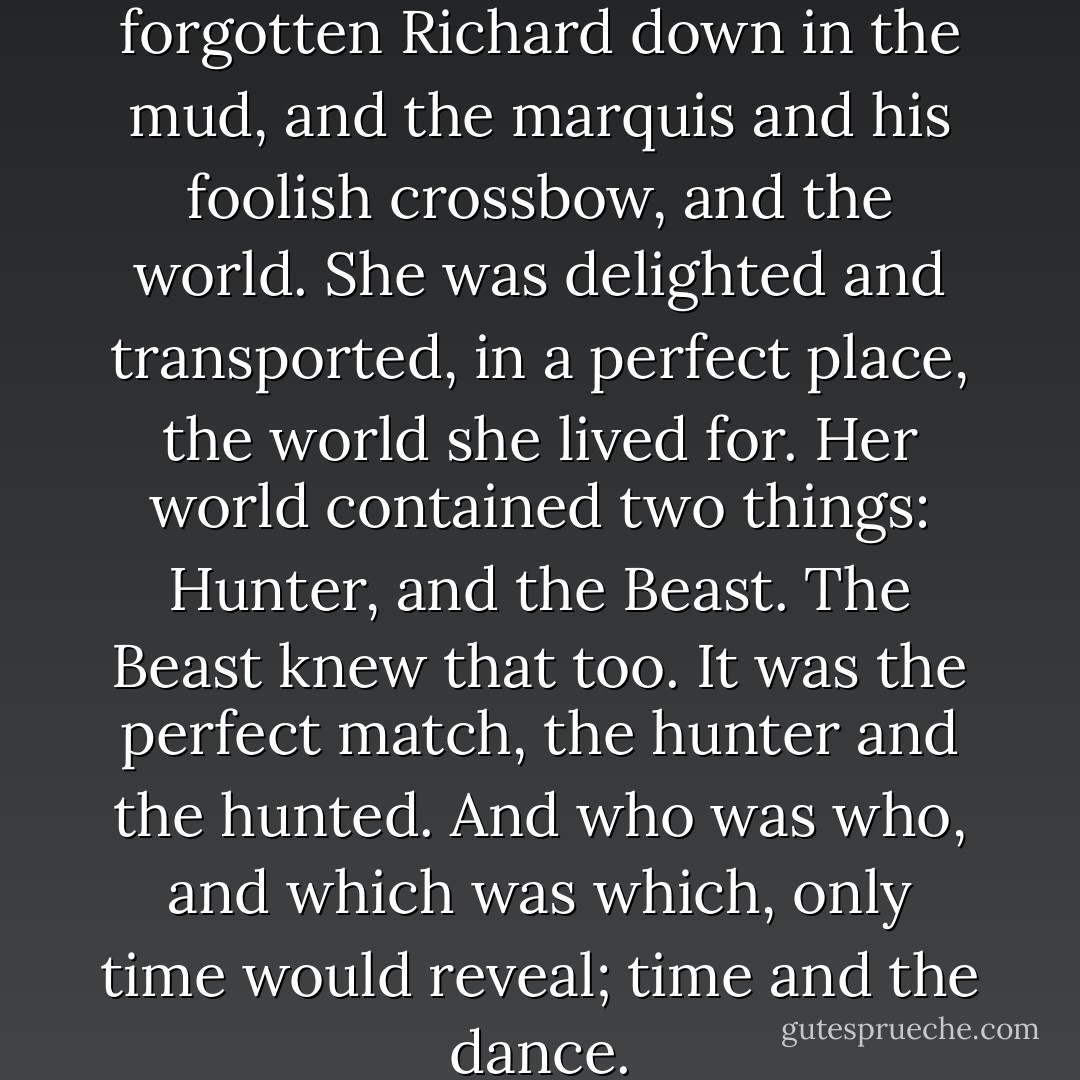 She had forgotten them all; forgotten Richard down in the mud, and the marquis and his foolish crossbow, and the world. She was delighted and transported, in a perfect place, the world she lived for. Her world contained two things: Hunter, and the Beast. The Beast knew that too. It was the perfect match, the hunter and the hunted. And who was who, and which was which, only time would reveal; time and the dance. - Neil Gaiman