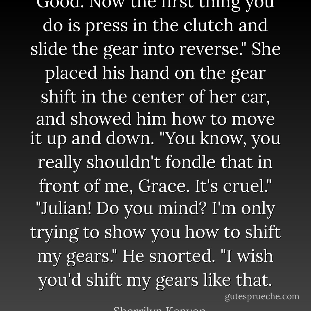 Good. Now the first thing you do is press in the clutch and slide the gear into reverse."<br />She placed his hand on the gear shift in the center of her car, and showed him how to move it up and down.<br />"You know, you really shouldn't fondle that in front of me, Grace. It's cruel."<br />"Julian! Do you mind? I'm only trying to show you how to shift my gears."<br />He snorted. "I wish you'd shift my gears like that. - Sherrilyn Kenyon