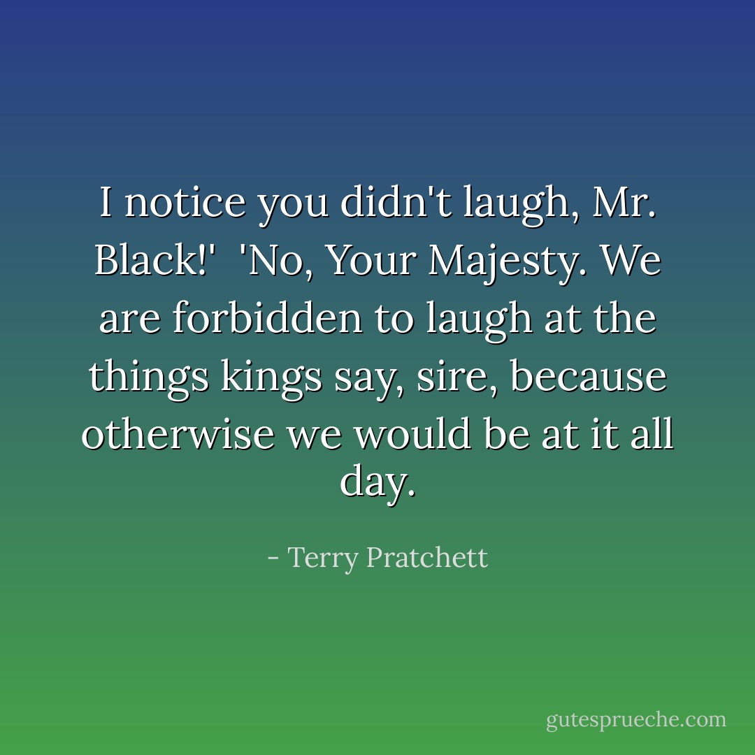 I notice you didn't laugh, Mr. Black!'<br /><br />'No, Your Majesty. We are forbidden to laugh at the things kings say, sire, because otherwise we would be at it all day. - Terry Pratchett