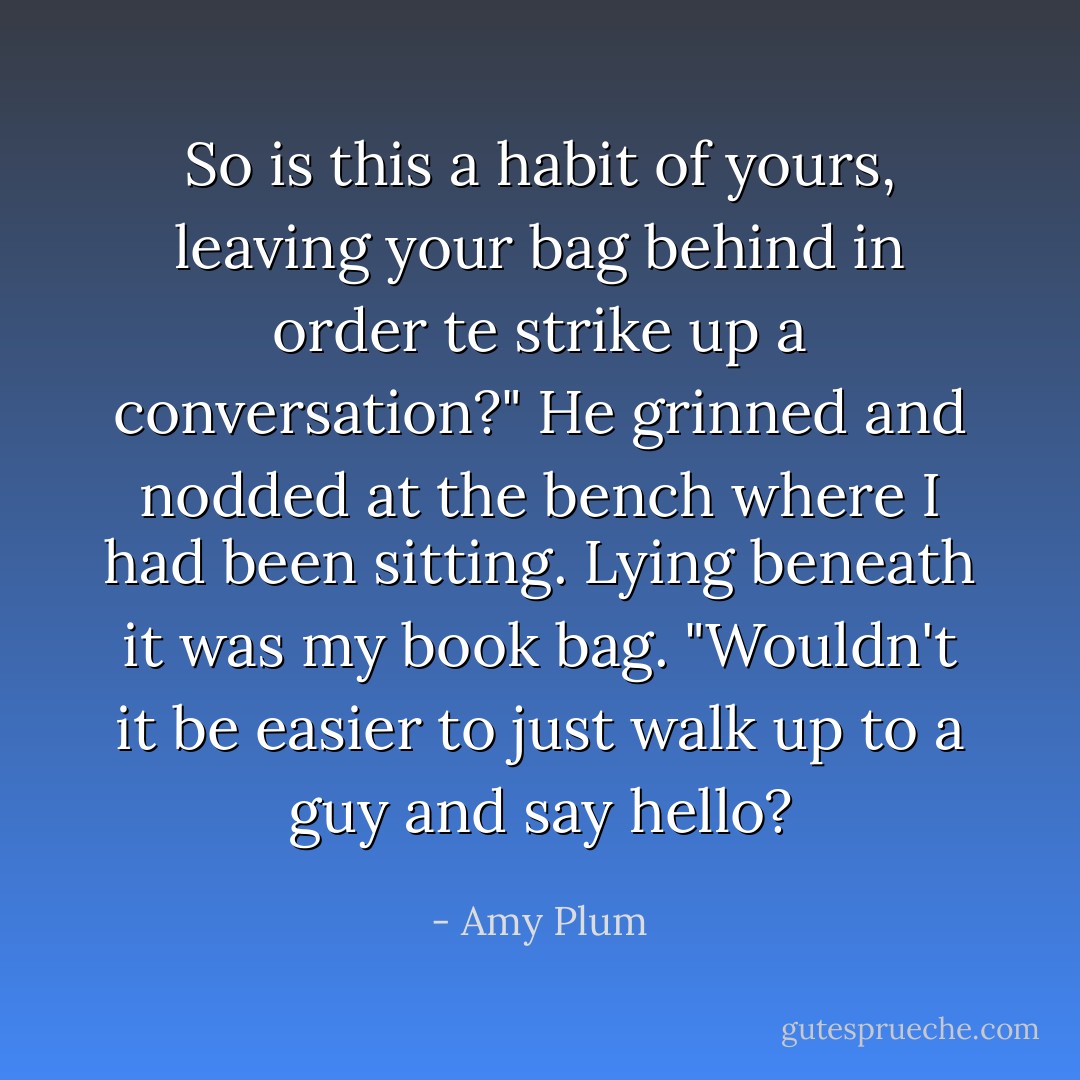 So is this a habit of yours, leaving your bag behind in order te strike up a conversation?" He grinned and nodded at the bench where I had been sitting. Lying beneath it was my book bag. "Wouldn't it be easier to just walk up to a guy and say hello? - Amy Plum