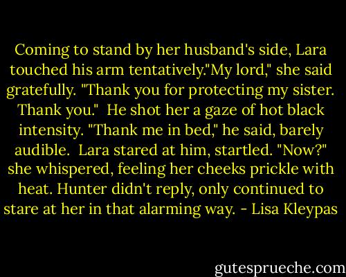 Coming to stand by her husband's side, Lara touched his arm tentatively."My lord," she said gratefully. "Thank you for protecting my sister. Thank you."<br /><br />He shot her a gaze of hot black intensity. "Thank me in bed," he said, barely audible.<br /><br />Lara stared at him, startled. "Now?" she whispered, feeling her cheeks prickle with heat. Hunter didn't reply, only continued to stare at her in that alarming way. - Lisa Kleypas