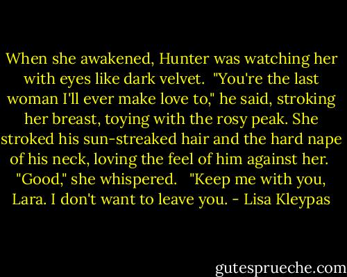 When she awakened, Hunter was watching her with eyes like dark velvet.<br /><br />"You're the last woman I'll ever make love to," he said, stroking her breast, toying with the rosy peak. She stroked his sun-streaked hair and the hard nape of his neck, loving the feel of him against her.<br /><br />"Good," she whispered. <br /><br />"Keep me with you, Lara. I don't want to leave you. - Lisa Kleypas