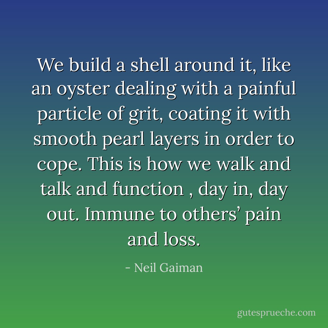 We build a shell around it, like an oyster dealing with a painful particle of grit, coating it with smooth pearl layers in order to cope. This is how we walk and talk and function , day in, day out. Immune to others’ pain and loss. - Neil Gaiman