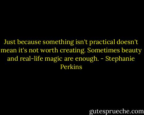 Just because something isn't practical doesn't mean it's not worth creating. Sometimes beauty and real-life magic are enough. - Stephanie Perkins