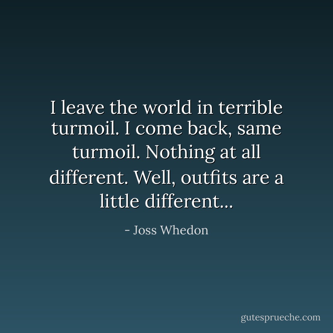 I leave the world in terrible turmoil. I come back, same turmoil. Nothing at all different. Well, outfits are a little different... - Joss Whedon