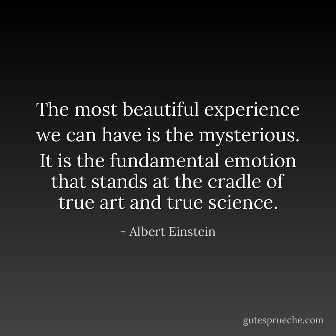 The most beautiful experience we can have is the mysterious. It is the fundamental emotion that stands at the cradle of true art and true science. - Albert Einstein