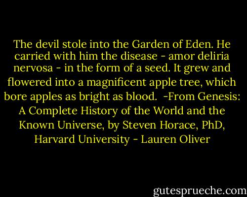 The devil stole into the Garden of Eden. He carried with him the disease - amor deliria nervosa - in the form of a seed. It grew and flowered into a magnificent apple tree, which bore apples as bright as blood.<br /><br />-From Genesis: A Complete History of the World and the Known Universe, by Steven Horace, PhD, Harvard University - Lauren Oliver