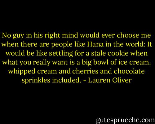 No guy in his right mind would ever choose me when there are people like Hana in the world: It would be like settling for a stale cookie when what you really want is a big bowl of ice cream, whipped cream and cherries and chocolate sprinkles included. - Lauren Oliver
