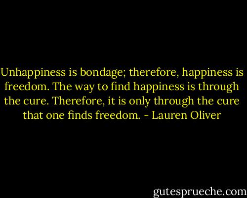 Unhappiness is bondage; therefore, happiness is freedom. The way to find happiness is through the cure. Therefore, it is only through the cure that one finds freedom. - Lauren Oliver