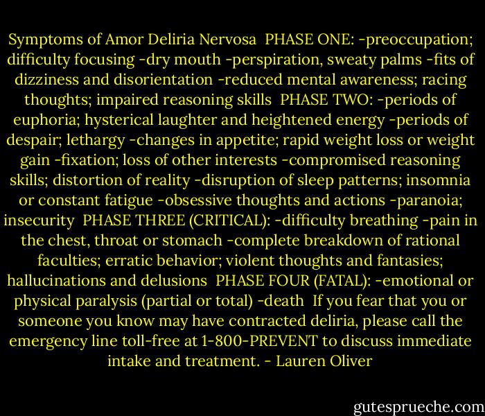Symptoms of Amor Deliria Nervosa<br /><br />PHASE ONE:<br />-preoccupation; difficulty focusing<br />-dry mouth<br />-perspiration, sweaty palms<br />-fits of dizziness and disorientation<br />-reduced mental awareness; racing thoughts; impaired reasoning skills<br /><br />PHASE TWO:<br />-periods of euphoria; hysterical laughter and heightened energy<br />-periods of despair; lethargy<br />-changes in appetite; rapid weight loss or weight gain<br />-fixation; loss of other interests<br />-compromised reasoning skills; distortion of reality<br />-disruption of sleep patterns; insomnia or constant fatigue<br />-obsessive thoughts and actions<br />-paranoia; insecurity<br /><br />PHASE THREE (CRITICAL):<br />-difficulty breathing<br />-pain in the chest, throat or stomach<br />-complete breakdown of rational faculties; erratic behavior; violent thoughts and fantasies; hallucinations and delusions<br /><br />PHASE FOUR (FATAL):<br />-emotional or physical paralysis (partial or total)<br />-death<br /><br />If you fear that you or someone you know may have contracted deliria, please call the emergency line toll-free at 1-800-PREVENT to discuss immediate intake and treatment. - Lauren Oliver
