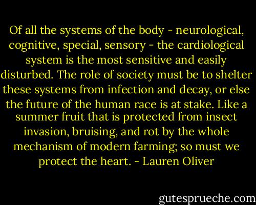 Of all the systems of the body - neurological, cognitive, special, sensory - the cardiological system is the most sensitive and easily disturbed. The role of society must be to shelter these systems from infection and decay, or else the future of the human race is at stake. Like a summer fruit that is protected from insect invasion, bruising, and rot by the whole mechanism of modern farming; so must we protect the heart. - Lauren Oliver
