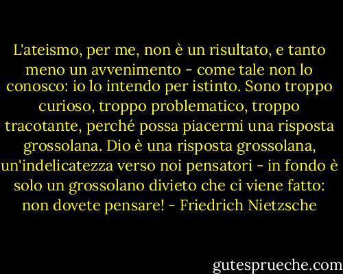 L'ateismo, per me, non è un risultato, e tanto meno un avvenimento - come tale non lo conosco: io lo intendo per istinto. Sono troppo curioso, troppo problematico, troppo tracotante, perché possa piacermi una risposta grossolana. Dio è una risposta grossolana, un'indelicatezza verso noi pensatori - in fondo è solo un grossolano divieto che ci viene fatto: non dovete pensare! - Friedrich Nietzsche