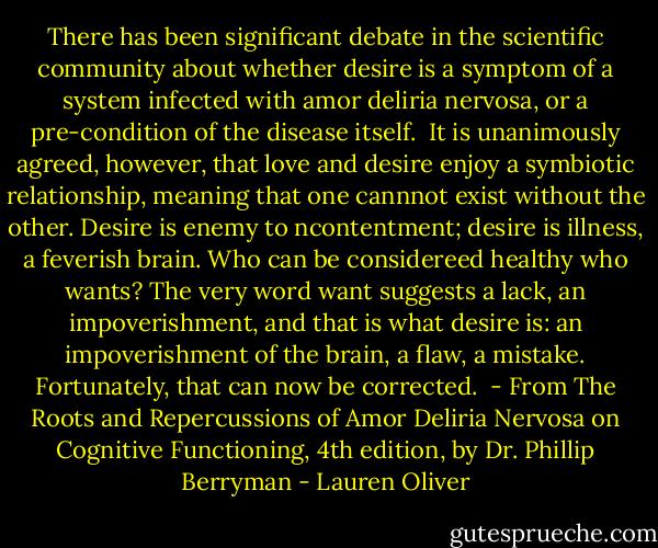There has been significant debate in the scientific community about whether desire is a symptom of a system infected with amor deliria nervosa, or a pre-condition of the disease itself. <br />It is unanimously agreed, however, that love and desire enjoy a symbiotic relationship, meaning that one cannnot exist without the other. Desire is enemy to ncontentment; desire is illness, a feverish brain. Who can be considereed healthy who wants? The very word want suggests a lack, an impoverishment, and that is what desire is: an impoverishment of the brain, a flaw, a mistake. Fortunately, that can now be corrected.<br /><br />- From The Roots and Repercussions of Amor Deliria Nervosa on Cognitive Functioning, 4th edition, by Dr. Phillip Berryman - Lauren Oliver