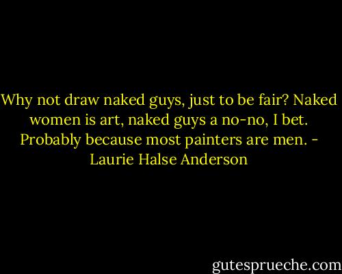 Why not draw naked guys, just to be fair? Naked women is art, naked guys a no-no, I bet. Probably because most painters are men. - Laurie Halse Anderson