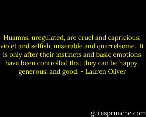 Huamns, uregulated, are cruel and capricious; violet and selfish; miserable and quarrelsome. <br />It is only after their instincts and basic emotions have been controlled that they can be happy, generous, and good. - Lauren Oliver