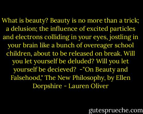What is beauty? Beauty is no more than a trick; a delusion; the influence of excited particles and electrons colliding in your eyes, jostling in your brain like a bunch of overeager school children, about to be released on break. Will you let yourself be deluded? Will you let yourself be decieved?<br /><br />-"On Beauty and Falsehood," The New Philosophy, by Ellen Dorpshire - Lauren Oliver