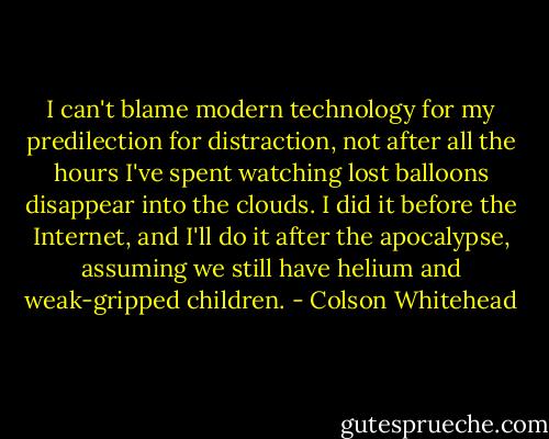 I can't blame modern technology for my predilection for distraction, not after all the hours I've spent watching lost balloons disappear into the clouds. I did it before the Internet, and I'll do it after the apocalypse, assuming we still have helium and weak-gripped children. - Colson Whitehead