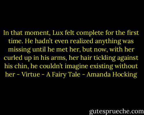 In that moment, Lux felt complete for the first time. He hadn’t even realized anything was missing until he met her, but now, with her curled up in his arms, her hair tickling against his chin, he couldn’t imagine existing without her - Virtue - A Fairy Tale - Amanda Hocking