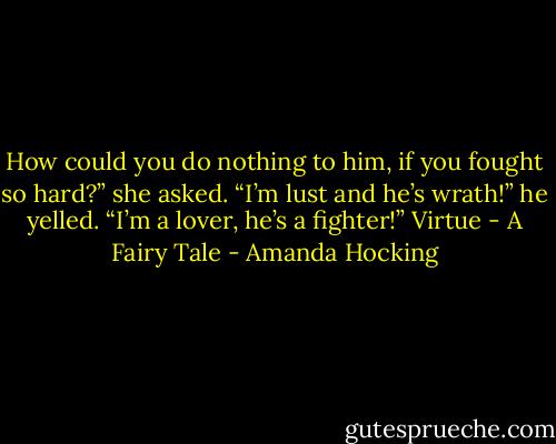 How could you do nothing to him, if you fought so hard?” she asked. “I’m lust and he’s wrath!” he yelled. “I’m a lover, he’s a fighter!” Virtue - A Fairy Tale - Amanda Hocking