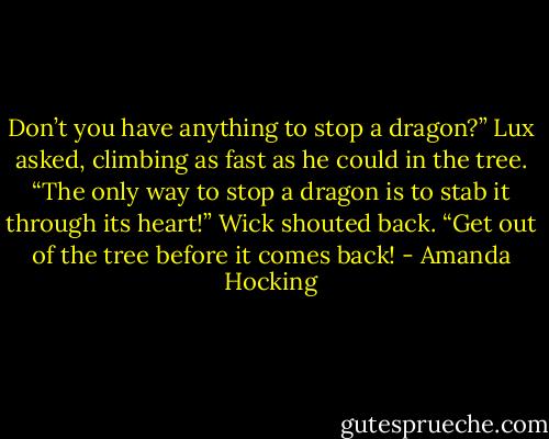 Don’t you have anything to stop a dragon?” Lux asked, climbing as fast as he could in the tree. “The only way to stop a dragon is to stab it through its heart!” Wick shouted back. “Get out of the tree before it comes back! - Amanda Hocking