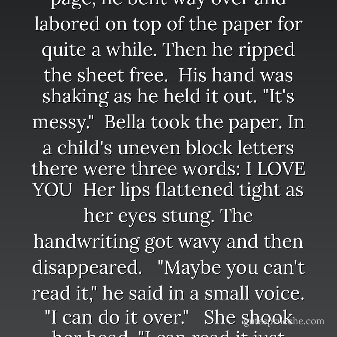 I… What are you saying, Zsadist?" she stammered, even though she'd heard every word.<br /><br />He glanced back down at the pencil in his hand and then turned to the table. Flipping the spiral notebook to a new page, he bent way over and labored on top of the paper for quite a while. Then he ripped the sheet free.<br /><br />His hand was shaking as he held it out. "It's messy."<br /><br />Bella took the paper. In a child's uneven block letters there were three words: I LOVE YOU<br /><br />Her lips flattened tight as her eyes stung. The handwriting got wavy and then disappeared.<br /> <br />"Maybe you can't read it," he said in a small voice. "I can do it over."<br /> <br />She shook her head. "I can read it just fine. It's… beautiful."<br /><br />"I don't expect anything back. I mean… I know that you don't… feel that for me anymore. But I wanted you to know. It's important that you knew. - J.R. Ward
