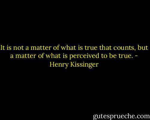 It is not a matter of what is true that counts, but a matter of what is perceived to be true. - Henry Kissinger