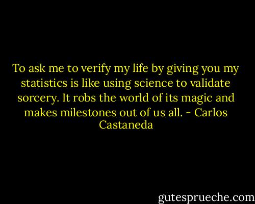 To ask me to verify my life by giving you my statistics is like using science to validate sorcery. It robs the world of its magic and makes milestones out of us all. - Carlos Castaneda