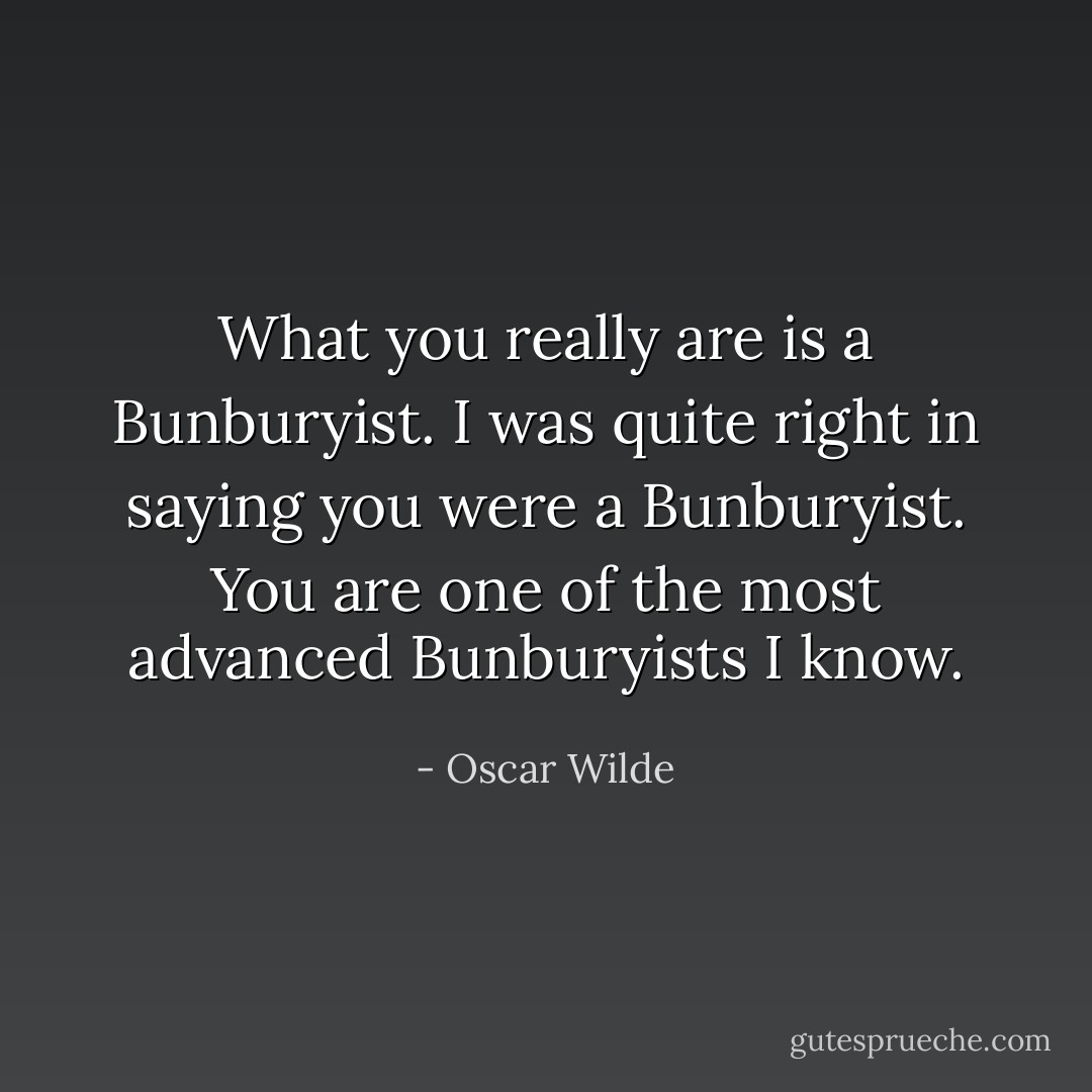 What you really are is a Bunburyist. I was quite right in saying you were a Bunburyist. You are one of the most advanced Bunburyists I know. - Oscar Wilde