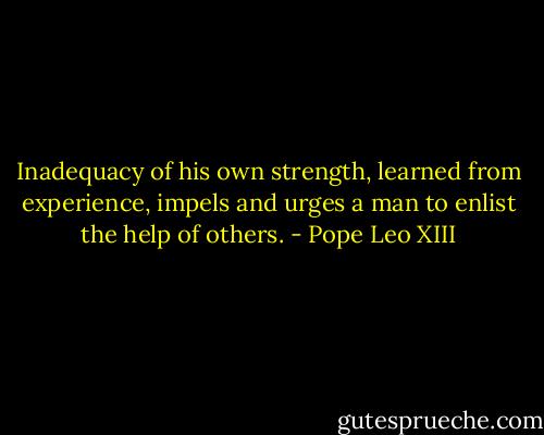 Inadequacy of his own strength, learned from experience, impels and urges a man to enlist the help of others. - Pope Leo XIII